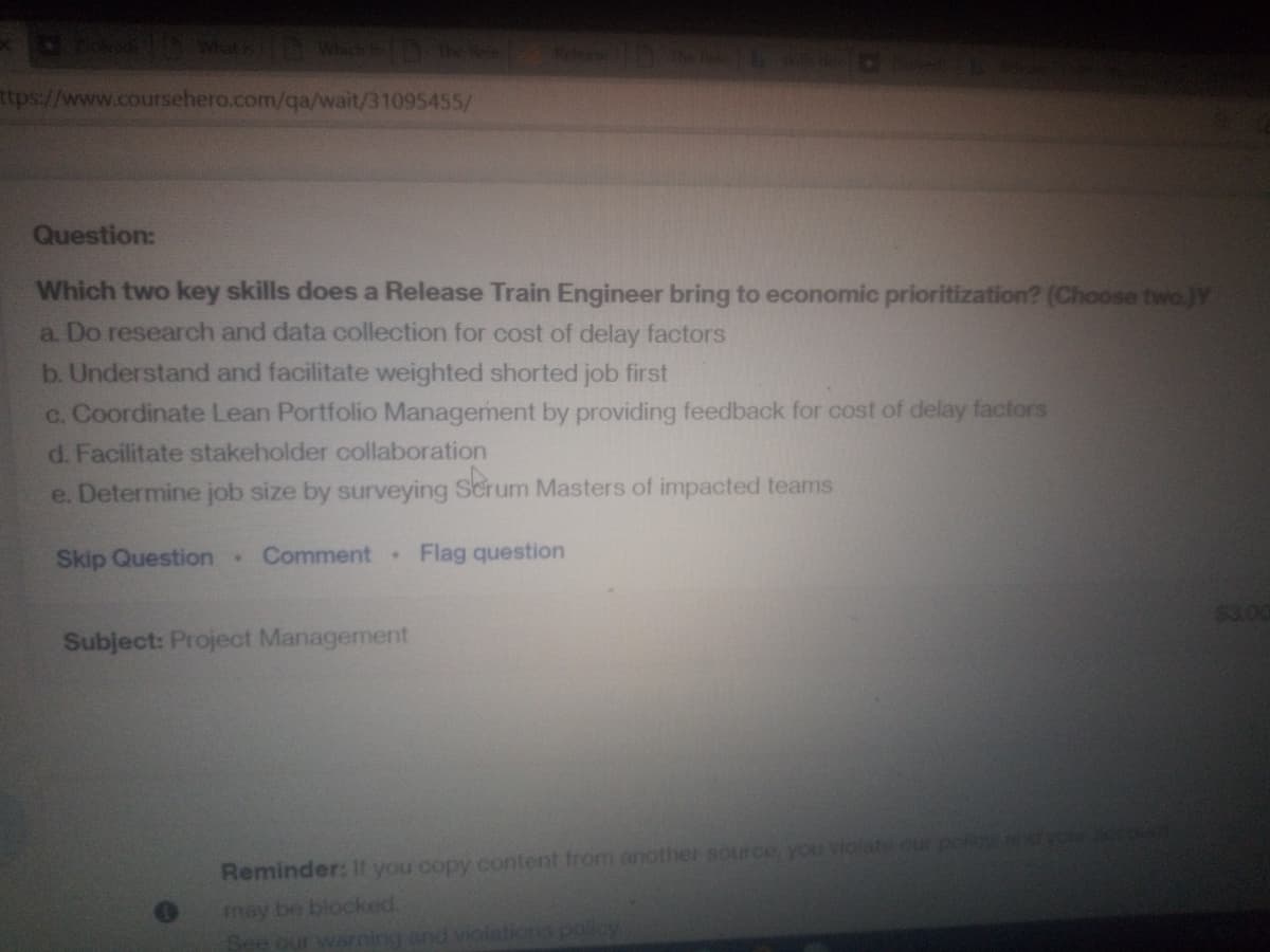 tD W ID
ttps://www.coursehero.com/qa/wait/31095455/
Question:
Which two key skills does a Release Train Engineer bring to economic prioritization? (Choose two.)Y
a. Do research and data collection for cost of delay factors
b. Understand and facilitate weighted shorted job first
c. Coordinate Lean Portfolio Management by providing feedback for cost of delay factors
d. Facilitate stakeholder collaboration
e. Determine job size by surveying Scru
Masters of impacted teams
Skip Question Comment
Flag question
$3.00
Subject: Project Management
Reminder: If you copy content from another source, you violate our po
may be blocked.
See our warning and viola
