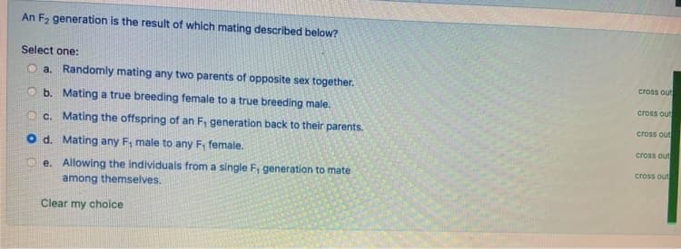 An F, generation is the result of which mating described below?
Select one:
O a. Randomly mating any two parents of opposite sex together.
cross out
O b. Mating a true breeding female to a true breeding male.
cross out
O c. Mating the offspring of an F, generation back to their parents.
cross out
cross out
O d. Mating any F, male to any F, female.
cross out
O e. Allowing the individuals from a single F, generation to mate
among themselves.
Clear my choice
