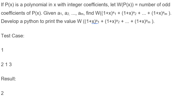 If P(x) is a polynomial in x with integer coefficients, let W(P(x)) = number of odd
coefficients of P(x). Given a1, a2, .., am, find W((1+x)ª1 + (1+x)ª2 + ... + (1+x)®m ).
Develop a python to print the value W ((1+x)1 + (1+x)ª2 + ... + (1+x)ªm ).
Test Case:
1
213
Result:
2
