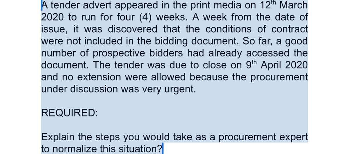 A tender advert appeared in the print media on 12th March
2020 to run for four (4) weeks. A week from the date of
issue, it was discovered that the conditions of contract
were not included in the bidding document. So far, a good
number of prospective bidders had already accessed the
document. The tender was due to close on 9th April 2020
and no extension were allowed because the procurement
under discussion was very urgent.
REQUIRED:
Explain the steps you would take as a procurement expert
to normalize this situation?
