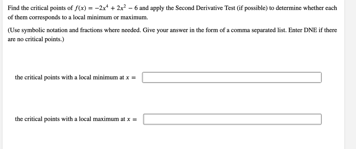 Find the critical points of f(x) = -2x² + 2x² - 6 and apply the Second Derivative Test (if possible) to determine whether each
of them corresponds to a local minimum or maximum.
(Use symbolic notation and fractions where needed. Give your answer in the form of a comma separated list. Enter DNE if there
are no critical points.)
the critical points with a local minimum at x =
the critical points with a local maximum at x =