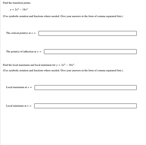 Find the transition points.
y = 2x^ = 18x*
(Use symbolic notation and fractions where needed. Give your answers in the form of comma separated lists.)
The critical point(s) at x =
The point(s) of inflection at x =
Find the local maximum and local minimum for y= 2x² - 18x¹.
symbolic
and fracti where needed. Give your answers in the for of comma separated lists.)
Local maximum at x =
Local minimum at x =