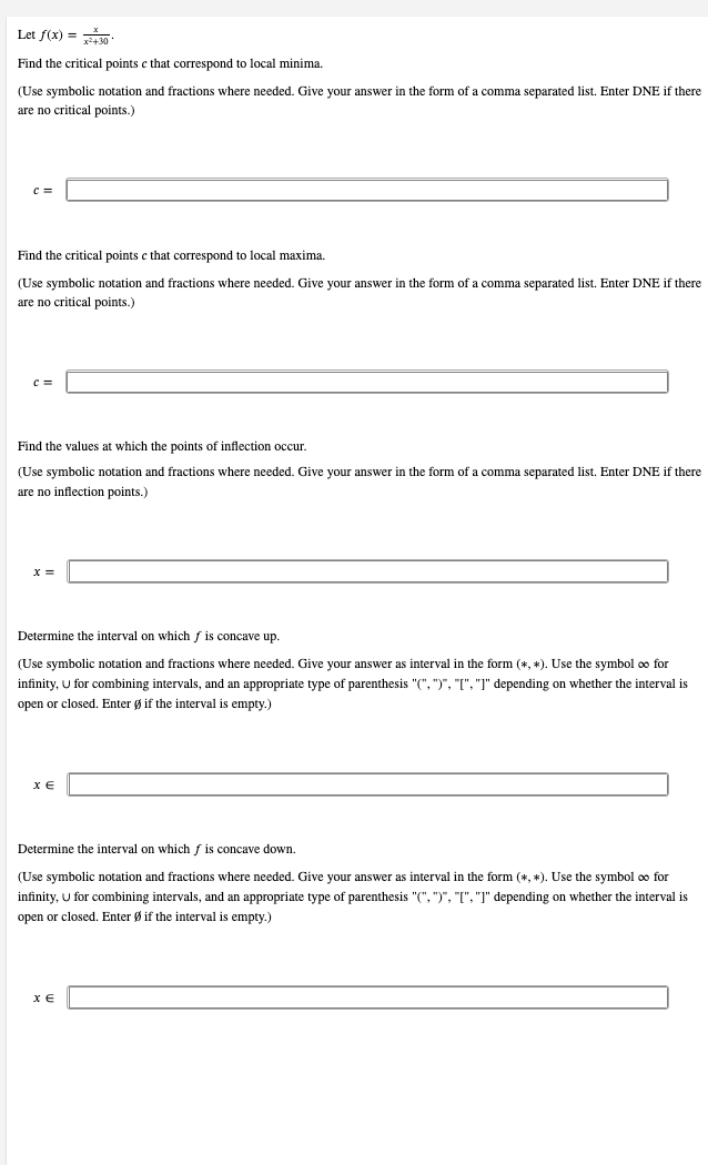 Let f(x) = 30-
Find the critical points c that correspond to local minima.
(Use symbolic notation and fractions where needed. Give your answer the form of a comma separated list. Enter DNE if there
are no critical points.)
Find the critical points c that correspond to local maxima.
(Use symbolic notation and fractions where needed. Give your answer in the form of a comma separated list. Enter DNE if there
are no critical points.)
Find the values at which the points of inflection occur.
(Use symbolic notation and fractions where needed. Give your answer the form of a comma separated list. Enter DNE if there
are no inflection points.)
Determine the interval on which f is concave up.
(Use symbolic notation and fractions where needed. Give your answer as interval in the form (*, *). Use the symbol ∞o for
infinity, U for combining intervals, and an appropriate type of parenthesis "(", ")", "[", "]" depending on whether the interval is
open or closed. Enter Ø if the interval is empty.)
XE
Determine the interval on which f is concave down.
(Use symbolic notation and fractions where needed. Give your answer as interval in the form (*, *). Use the symbol ∞o for
infinity, U for combining intervals, and an appropriate type of parenthesis "(", ")", "[", "]" depending on whether the interval is
open or closed. Enter Øif the interval is empty.)
XE