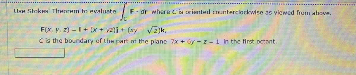 Use Stokes' Theorem to evaluate
F dr where C is oriented counterclockwise as viewed from above.
F(x, y, z) = i + (x + yz)j + (xy – vz)k,
C is the boundary of the part of the plane 7x + 6y + z = 1 in the first octant.
