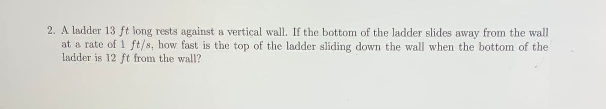 2. A ladder 13 ft long rests against a vertical wall. If the bottom of the ladder slides away from the wall
at a rate of 1 ft/s, how fast is the top of the ladder sliding down the wall when the bottom of the
ladder is 12 ft from the wall?
