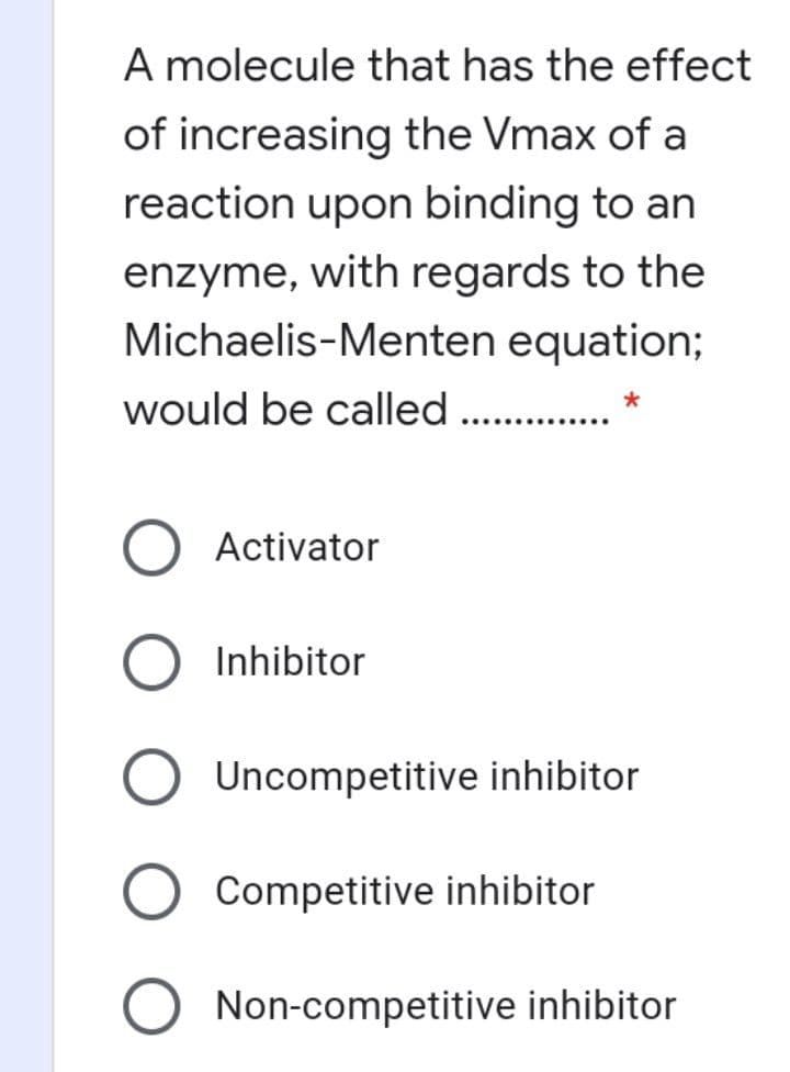 A molecule that has the effect
of increasing the Vmax of a
reaction upon binding to an
enzyme, with regards to the
Michaelis-Menten equation;
would be called .
Activator
Inhibitor
Uncompetitive inhibitor
Competitive inhibitor
Non-competitive inhibitor
