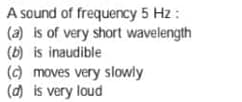 A sound of frequency 5 Hz :
(a) is of very short wavelength
(b) is inaudible
(c) moves very slowly
(d) is very loud
