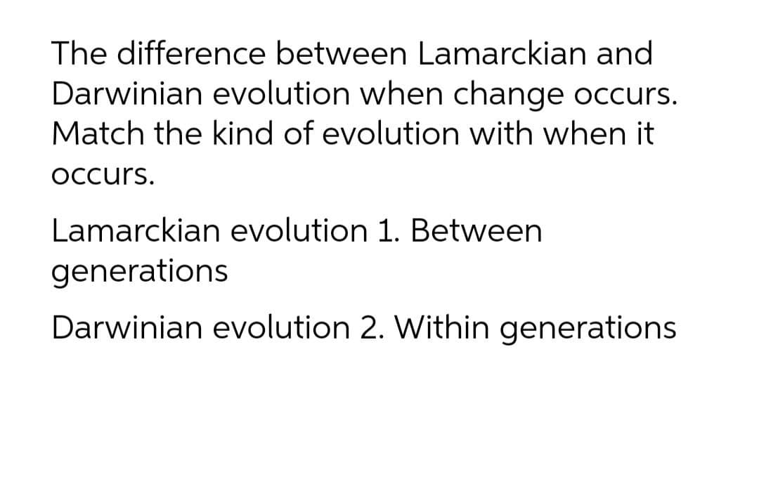 The difference between Lamarckian and
Darwinian evolution when change occurs.
Match the kind of evolution with when it
Occurs.
Lamarckian evolution 1. Between
generations
Darwinian evolution 2. Within generations
