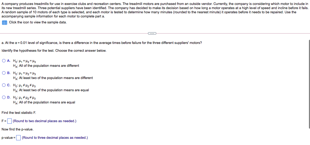 A company produces treadmills for use in exercise clubs and recreation centers. The treadmill motors are purchased from an outside vendor. Currently, the company is considering which motor to include in
its new treadmill series. Three potential suppliers have been identified. The company has decided to make its decision based on how long a motor operates at a high level of speed and incline before it fails.
A random sample of 10 motors of each type is selected, and each motor is tested to determine how many minutes (rounded to the nearest minute) it operates before it needs to be repaired. Use the
accompanying sample information for each motor to complete part a.
E Click the icon to view the sample data.
a. At the a = 0.01 level of significance, is there a difference in the average times before failure for the three different suppliers' motors?
Identify the hypotheses for the test. Choose the correct answer below.
O A. Ho: H1 =Hz = H3
Hạ: All of the population means are different
O B. Ho: H1 = Hz = H3
Ha: At least two of the population means are different
OC. Ho: H, H2# H3
Ha: At least two of the population means are equal
O D. Ho: H, + H2# H3
Ha: All of the population means are equal
Find the test statistic F.
F= (Round to two decimal places as needed.)
Now find the p-value.
p-value =
(Round to three decimal places as needed.)
