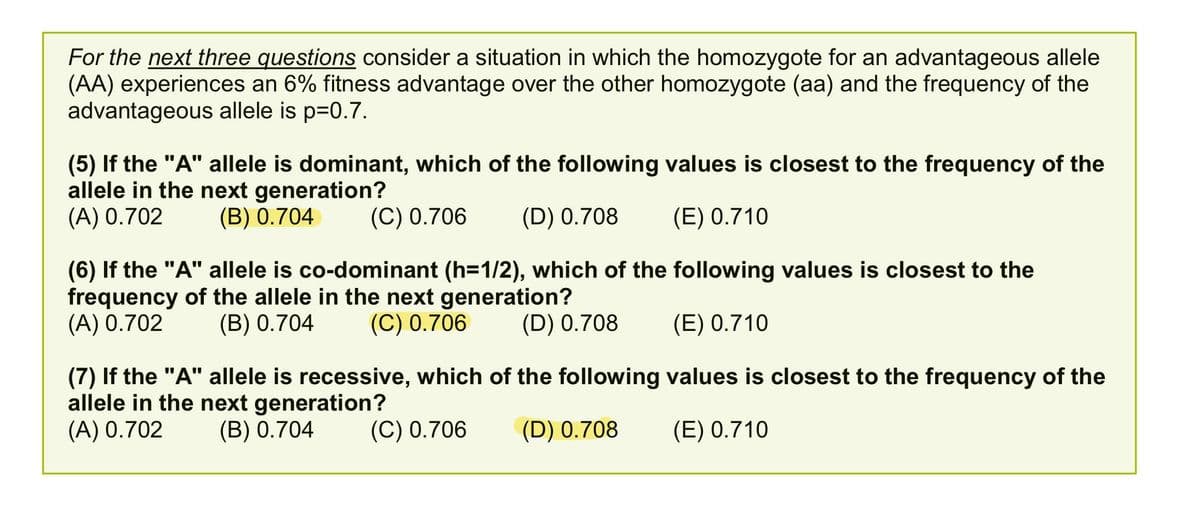 For the next three questions consider a situation in which the homozygote for an advantageous allele
(AA) experiences an 6% fitness advantage over the other homozygote (aa) and the frequency of the
advantageous allele is p=0.7.
(5) If the "A" allele is dominant, which of the following values is closest to the frequency of the
allele in the next generation?
(A) 0.702
(B) 0.704
(C) 0.706
(D) 0.708
(E) 0.710
(6) If the "A" allele is co-dominant (h=1/2), which of the following values is closest to the
frequency of the allele in the next generation?
(A) 0.702
(В) 0.704
(C) 0.706
(D) 0.708
(E) 0.710
(7) If the "A" allele is recessive, which of the following values is closest to the frequency of the
allele in the next generation?
(A) 0.702
(B) 0.704
(C) 0.706
(D) 0.708
(E) 0.710
