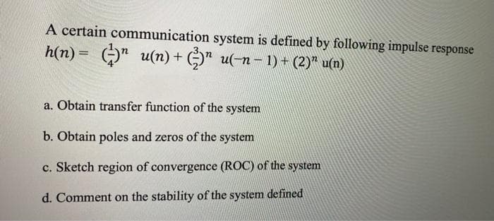 A certain communication system is defined by following impulse response
h(n)= )" u(n) + )" u(-n- 1) + (2)" u(n)
a. Obtain transfer function of the system
b. Obtain poles and zeros of the system
c. Sketch region of convergence (ROC) of the system
d. Comment on the stability of the system defined
