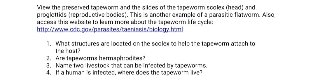 View the preserved tapeworm and the slides of the tapeworm scolex (head) and
proglottids (reproductive bodies). This is another example of a parasitic flatworm. Also,
access this website to learn more about the tapeworm life cycle:
http://www.cdc.gov/parasites/taeniasis/biology.html
1. What structures are located on the scolex to help the tapeworm attach to
the host?
2. Are tapeworms hermaphrodites?
3. Name two livestock that can be infected by tapeworms.
4. If a human is infected, where does the tapeworm live?
