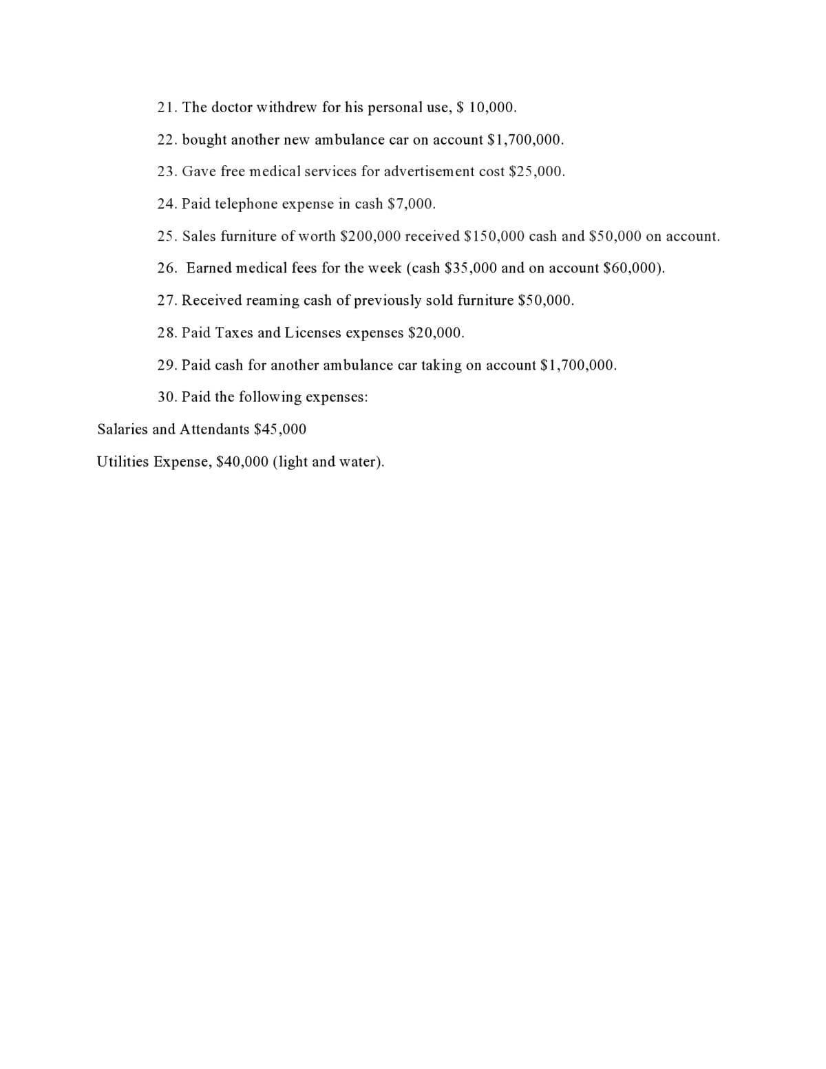 21. The doctor withdrew for his personal use, $ 10,000.
22. bought another new ambulance car on account $1,700,000.
23. Gave free medical services for advertisement cost $25,000.
24. Paid telephone expense in cash $7,000.
25. Sales furniture of worth $200,000 received $150,000 cash and $50,000 on account.
26. Earned medical fees for the week (cash $35,000 and on account $60,000).
27. Received reaming cash of previously sold furniture $50,000.
28. Paid Taxes and Licenses expenses $20,000.
29. Paid cash for another ambulance car taking on account $1,700,000.
30. Paid the following expenses:
Salaries and A ttendants $45,000
Utilities Expense, $40,000 (light and water).
