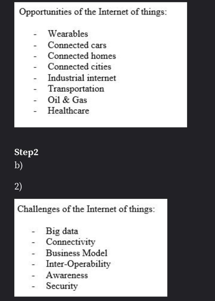 Opportunities of the Internet of things:
Wearables
Connected cars
Connected homes
Connected cities
Industrial internet
Transportation
Oil & Gas
Healthcare
Step2
b)
2)
Challenges of the Internet of things:
Big data
Connectivity
Business Model
Inter-Operability
Awareness
Security
