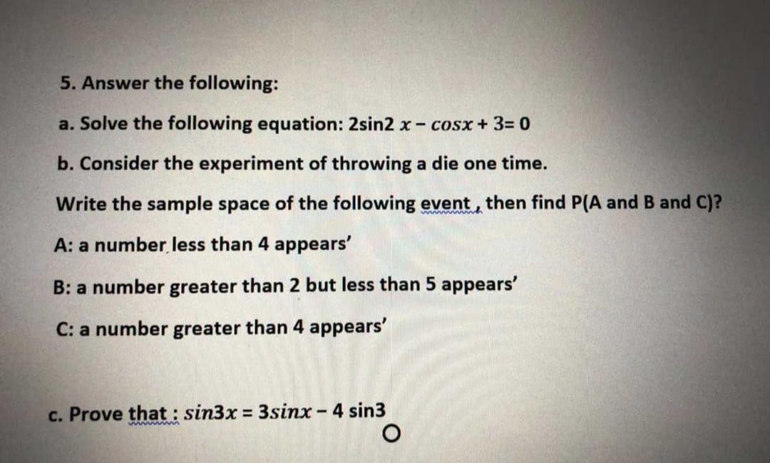 5. Answer the following:
a. Solve the following equation: 2sin2 x- cosx+ 3= 0
b. Consider the experiment of throwing a die one time.
Write the sample space of the following event, then find P(A and B and C)?
A: a number less than 4 appears'
B: a number greater than 2 but less than 5 appears'
C: a number greater than 4 appears'
c. Prove that : sin3x 3sinx - 4 sin3
wwwwm
