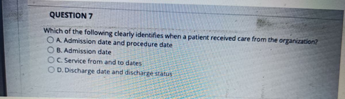 QUESTION 7
mar
Which of the following clearly identifies when a patient received care from the organization?
O A. Admission date and procedure date
B. Admission date
C. Service from and to dates
OD. Discharge date and discharge status