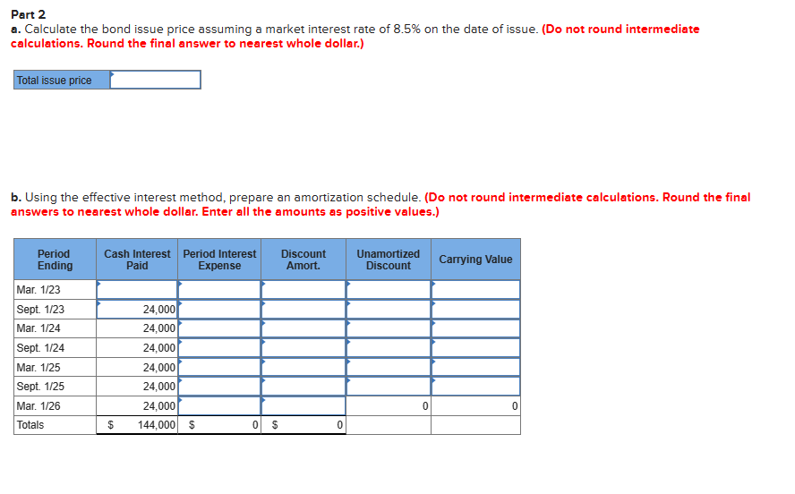 Part 2
a. Calculate the bond issue price assuming a market interest rate of 8.5% on the date of issue. (Do not round intermediate
calculations. Round the final answer to nearest whole dollar.)
Total issue price
b. Using the effective interest method, prepare an amortization schedule. (Do not round intermediate calculations. Round the final
answers to nearest whole dollar. Enter all the amounts as positive values.)
Period
Ending
Mar. 1/23
Sept. 1/23
Mar. 1/24
Sept. 1/24
Mar. 1/25
Sept. 1/25
Mar. 1/26
Totals
Cash Interest Period Interest Discount
Paid
Expense
Amort.
$
24,000
24,000
24,000
24,000
24,000
24,000
144,000 $
0 $
0
Unamortized
Discount
0
Carrying Value
0