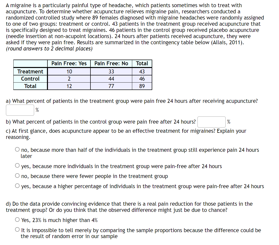 A migraine is a particularly painful type of headache, which patients sometimes wish to treat with
acupuncture. To determine whether acupuncture relieves migraine pain, researchers conducted a
randomized controlled study where 89 females diagnosed with migraine headaches were randomly assigned
to one of two groups: treatment or control. 43 patients in the treatment group received acupuncture that
is specifically designed to treat migraines. 46 patients in the control group received placebo acupuncture
(needle insertion at non-acupoint locations). 24 hours after patients received acupuncture, they were
asked if they were pain free. Results are summarized in the contingency table below (Allais, 2011).
(round answers to 2 decimal places)
Pain Free: Yes
Pain Free: No
Total
Treatment
10
33
43
Control
44
46
Total
12
77
89
a) What percent of patients in the treatment group were pain free 24 hours after receiving acupuncture?
b) What percent of patients in the control group were pain free after 24 hours?
%
c) At first glance, does acupuncture appear to be an effective treatment for migraines? Explain your
reasoning.
no, because more than half of the individuals in the treatment group still experience pain 24 hours
later
yes, because more individuals in the treatment group were pain-free after 24 hours
O no, because there were fewer people in the treatment group
O yes, because a higher percentage of individuals in the treatment group were pain-free after 24 hours
d) Do the data provide convincing evidence that there is a real pain reduction for those patients in the
treatment group? Or do you think that the observed difference might just be due to chance?
O Yes, 23% is much higher than 4%
O It is impossible to tell merely by comparing the sample proportions because the difference could be
the result of random error in our sample
