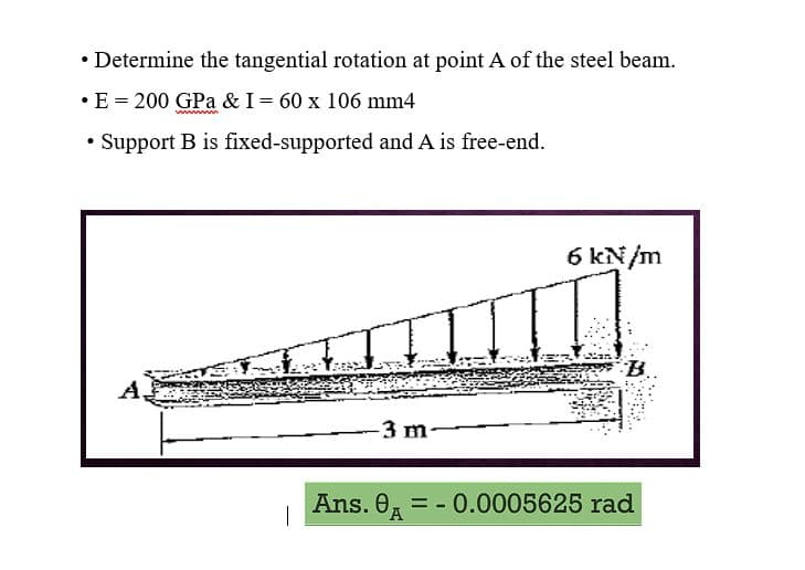 • Determine the tangential rotation at point A of the steel beam.
• E = 200 GPa & I = 60 x 106 mm4
www
• Support B is fixed-supported and A is free-end.
A,
-3 m-
6 kN/m
Ans. 0 = -0.0005625 rad
|
A