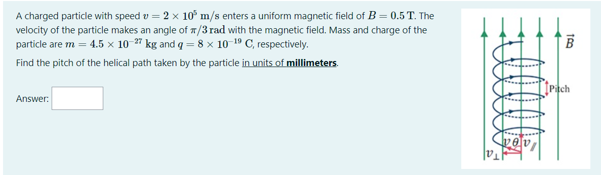 A charged particle with speed v = 2 × 10° m/s enters a uniform magnetic field of B = 0.5 T. The
velocity of the particle makes an angle of T/3 rad with the magnetic field. Mass and charge of the
particle are m = 4.5 × 10-27 kg and q = 8 × 10-19 C, respectively.
Find the pitch of the helical path taken by the particle in units of millimeters.
[Pitch
Answer:
vev
Tal
