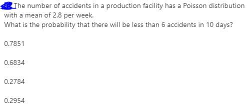 The number of accidents in a production facility has a Poisson distribution
with a mean of 2.8 per week.
What is the probability that there will be less than 6 accidents in 10 days?
0.7851
0.6834
0.2784
0.2954
