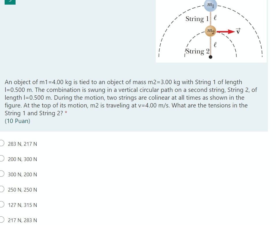 m1
String 1 e
m2
String 2
An object of m1=4.00 kg is tied to an object of mass m2=3.00 kg with String 1 of length
I=0.500 m. The combination is swung in a vertical circular path on a second string, String 2, of
length I=0.500 m. During the motion, two strings are colinear at all times as shown in the
figure. At the top of its motion, m2 is traveling at v=4.00 m/s. What are the tensions in the
String 1 and String 2? *
(10 Puan)
283 N, 217 N
200 N, 300 N
D 300 N, 200 N
D 250 N, 250 N
D 127 N, 315 N
D 217 N, 283N
