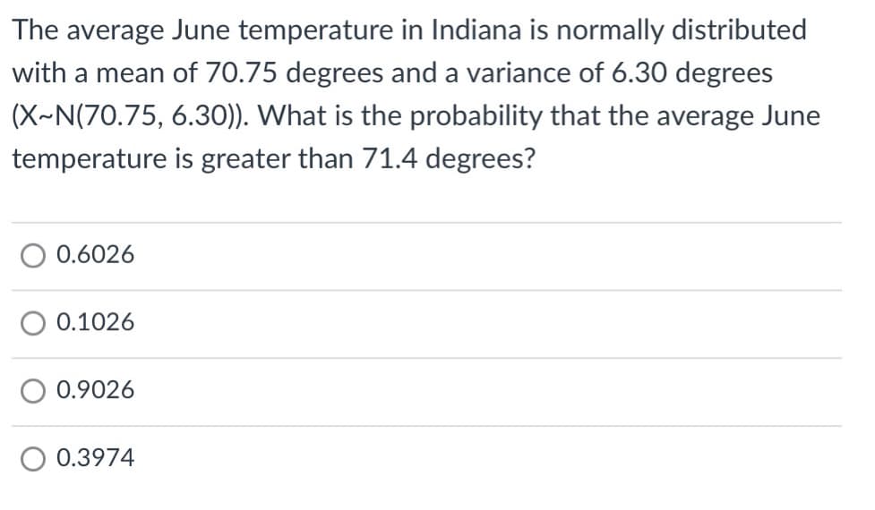 The average June temperature in Indiana is normally distributed
with a mean of 70.75 degrees and a variance of 6.30 degrees
(X~N(70.75, 6.30)). What is the probability that the average June
temperature is greater than 71.4 degrees?
O 0.6026
0.1026
0.9026
0.3974
