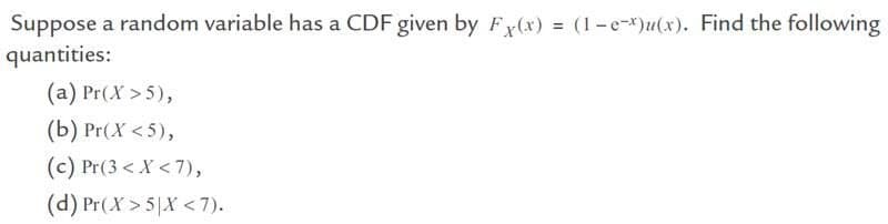 Suppose a random variable has a CDF given by Fx(x) = (1-e-x)u(x). Find the following
quantities:
(a) Pr(X>5),
(b) Pr(X <5),
(c) Pr(3 < X < 7),
(d) Pr(X>5|X<7).