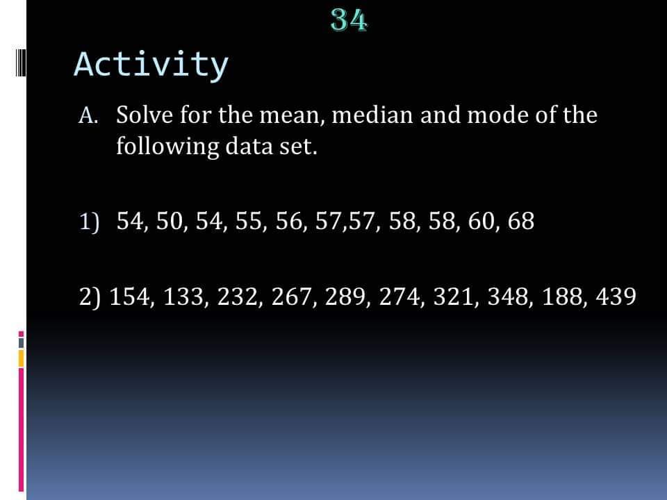 34
Activity
A. Solve for the mean, median and mode of the
following data set.
1) 54, 50, 54, 55, 56, 57,57, 58, 58, 60, 68
2) 154, 133, 232, 267, 289, 274, 321, 348, 188, 439
