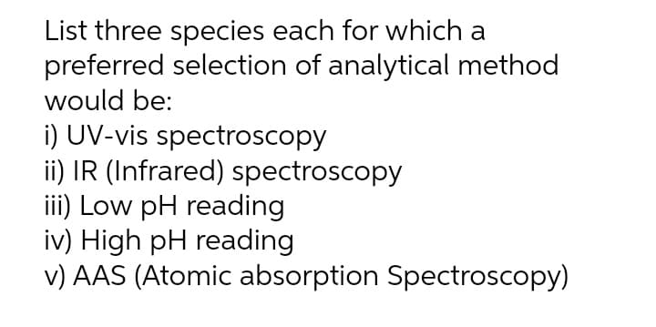 List three species each for which a
preferred selection of analytical method
would be:
i) UV-vis spectroscopy
ii) IR (Infrared) spectroscopy
iii) Low pH reading
iv) High pH reading
v) AAS (Atomic absorption Spectroscopy)
