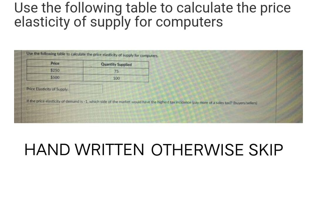 Use the following table to calculate the price
elasticity of supply for computers
Use the following table to calculate the price elasticity of supply for computers.
Quantity Supplied
Price
$250
$500
75
100
Price Elasticity of Supply:
If the price elasticity of demand is -1, which side of the market would have the highest tax incidence (pay more of a sales tax)? (buyers/sellers)
HAND WRITTEN OTHERWISE SKIP