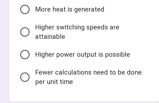 O More heat is generated
Higher switching speeds are
attainable
O Higher power output is possible
Fewer calculations need to be done
per unit time
