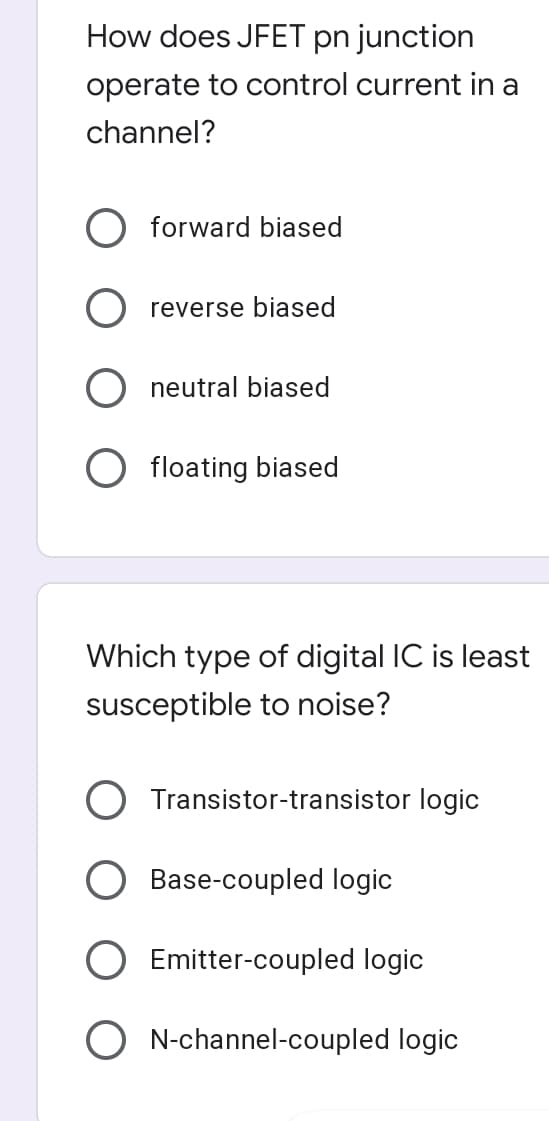 How does JFET pn junction
operate to control current in a
channel?
forward biased
reverse biased
neutral biased
floating biased
Which type of digital IC is least
susceptible to noise?
Transistor-transistor logic
Base-coupled logic
Emitter-coupled logic
O N-channel-coupled logic
