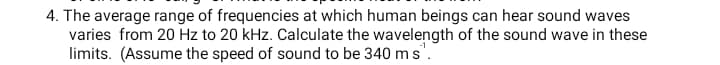 4. The average range of frequencies at which human beings can hear sound waves
varies from 20 Hz to 20 kHz. Calculate the wavelength of the sound wave in these
limits. (Assume the speed of sound to be 340 ms".
