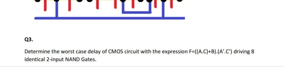 Q3.
Determine the worst case delay of CMOS circuit with the expression F=(A.C)+B).(A'.C') driving 8
identical 2-input NAND Gates.
