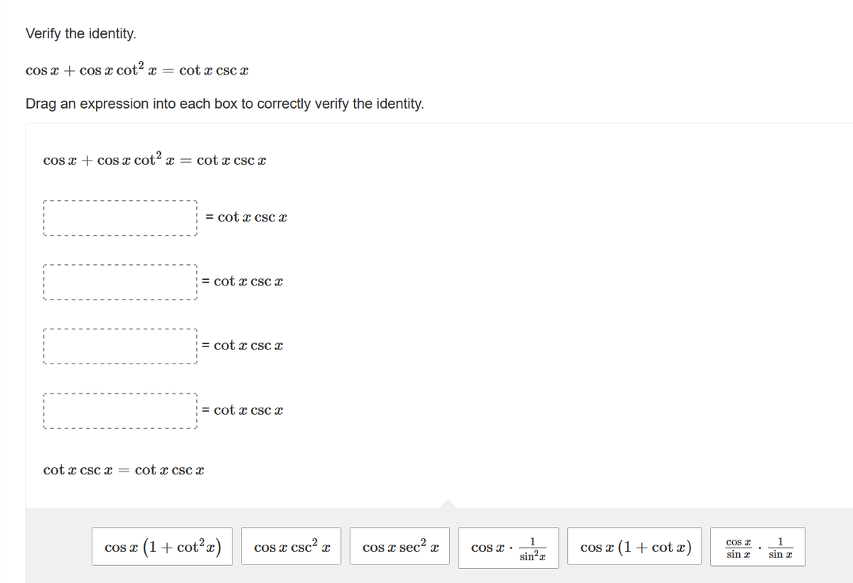 Verify the identity.
cos x + cos x cot² x = cot x csc x
Drag an expression into each box to correctly verify the identity.
cos x + cos x cot² x = cot x csc x
COS X
= cotx csc x
= cot x csc x
= cotx csc x
cot x csc x = cotx csc x
= cotx csc x
(1 + cot²x)
COS X
csc²
X
cos x sec² x
COS X.
1
sin²x
cos x (1 + cotx)
Cos x
sin x
1
sin x