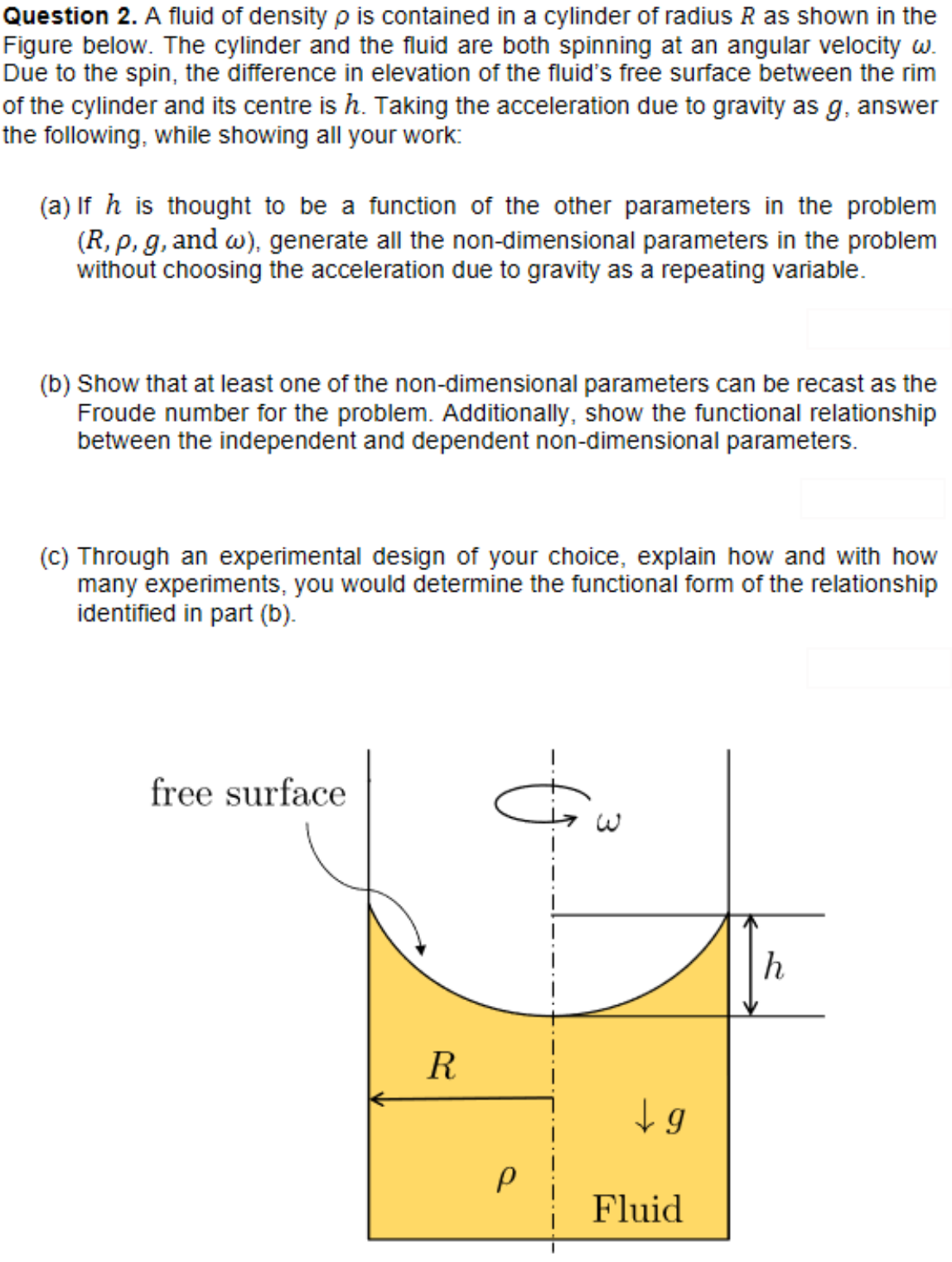 Question 2. A fluid of density p is contained in a cylinder of radius R as shown in the
Figure below. The cylinder and the fluid are both spinning at an angular velocity w.
Due to the spin, the difference in elevation of the fluid's free surface between the rim
of the cylinder and its centre is h. Taking the acceleration due to gravity as g, answer
the following, while showing all your work:
(a) If h is thought to be a function of the other parameters in the problem
(R, p, g, and w), generate all the non-dimensional parameters in the problem
without choosing the acceleration due to gravity as a repeating variable.
(b) Show that at least one of the non-dimensional parameters can be recast as the
Froude number for the problem. Additionally, show the functional relationship
between the independent and dependent non-dimensional parameters.
(c) Through an experimental design of your choice, explain how and with how
many experiments, you would determine the functional form of the relationship
identified in part (b).
free surface
h
R
P
↓g
Fluid