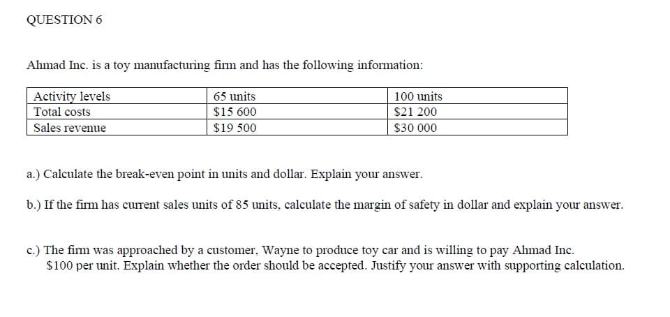 QUESTION 6
Ahmad Inc. is a toy manufacturing firm and has the following information:
Activity levels
65 units
100 units
Total costs
$15 600
$21 200
Sales revenue
$19 500
$30 000
a.) Calculate the break-even point in units and dollar. Explain your answer.
b.) If the firm has current sales units of 85 units, calculate the margin of safety in dollar and explain your answer.
c.) The firm was approached by a customer, Wayne to produce toy car and is willing to pay Ahmad Inc.
$100 per unit. Explain whether the order should be accepted. Justify your answer with supporting calculation.
