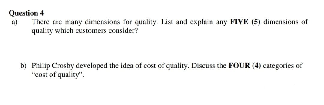 Question 4
a)
There are many dimensions for quality. List and explain any FIVE (5) dimensions of
quality which customers consider?
b) Philip Crosby developed the idea of cost of quality. Discuss the FOUR (4) categories of
"cost of quality".
