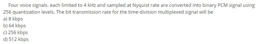 Four voice signals. each limited to 4 kHz and sampled at Nyquist rate are converted into binary PCM signal using
256 quantization levels. The bit transmission rate for the time-division multiplexed signal will be
a) 8 kbps
b) 64 kbps
c) 256 kbps
d) 512 kbps
