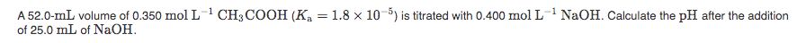 A 52.0-mL volume of 0.350 mol L- CH3 COOH (Ka = 1.8 x 10-5) is titrated with 0.400 mol L- NaOH. Calculate the pH after the addition
of 25.0 mL of NaOH.
