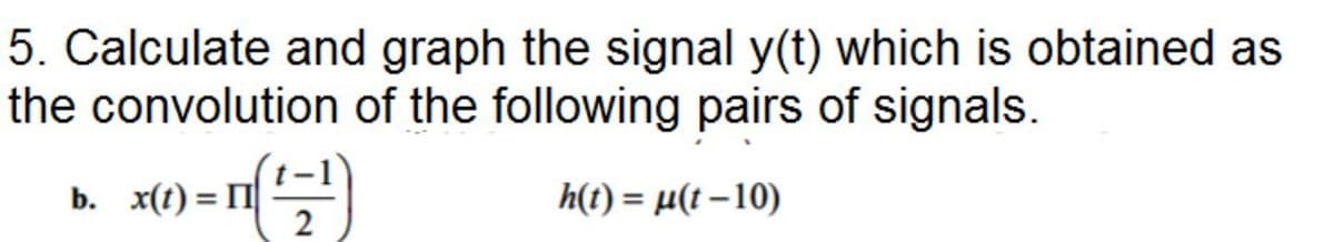 5. Calculate and graph the signal y(t) which is obtained as
the convolution of the following pairs of signals.
b. x(t) = I
h(t) = µ(t – 10)
