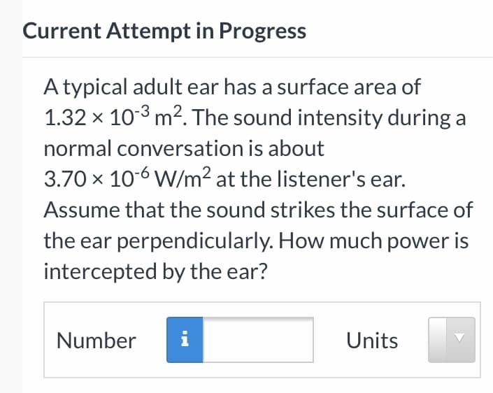 Current Attempt in Progress
A typical adult ear has a surface area of
1.32 x 10-3 m2. The sound intensity during a
normal conversation is about
3.70 x 10-6 W/m² at the listener's ear.
Assume that the sound strikes the surface of
the ear perpendicularly. How much power is
intercepted by the ear?
Number
i
Units
