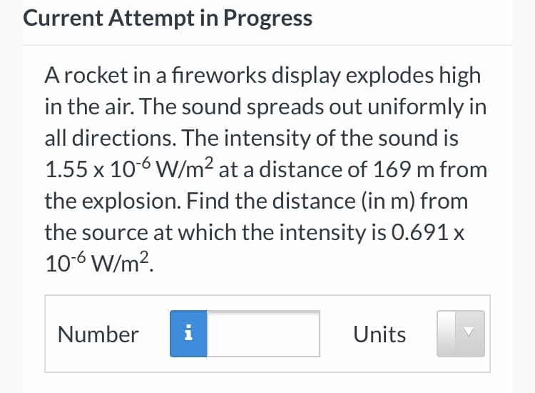 Current Attempt in Progress
A rocket in a fireworks display explodes high
in the air. The sound spreads out uniformly in
all directions. The intensity of the sound is
1.55 x 10-6 W/m² at a distance of 169 m from
the explosion. Find the distance (in m) from
the source at which the intensity is 0.691 x
10-6 W/m?.
Number
i
Units
