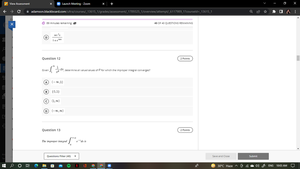 C
←
View Assessment
Launch Meeting - Zoom
с
adamson.blackboard.com/ultra/courses/_13615_1/grades/assessment/_1789325_1/overview/attempt/_6117989_1?courseld=_13615_1
89 minutes remaining
40 OF 40 QUESTIONS REMAINING
D
sec2x
1+planx
Question 12
2 Points
Given
dx, determine all value/values of P for which the improper integral converges?
(-∞0,1]
{0,1}
(1,00)
(-∞0,00)
2 Points
X
B
Question 13
The improper integral
if the
Questions Filter (40)
edx is
S
P
Save and Close
30°C Haze ^
Q
Submit
ENG
10:03 AM
⠀
□