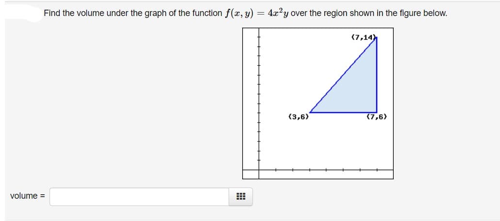 Find the volume under the graph of the function f(x, y) = 4x?y over the region shown in the figure below.
(7,14
(3,6)
(7,6)
volume =

