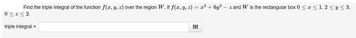 Find the triple integral of the function f(x, y, z) over the region W, if f(x, y, z) = x2 + 6y?
- z and W is the rectangular box 0 < x <1, 2 < y< 3,
0 < z< 2.
triple integral =
