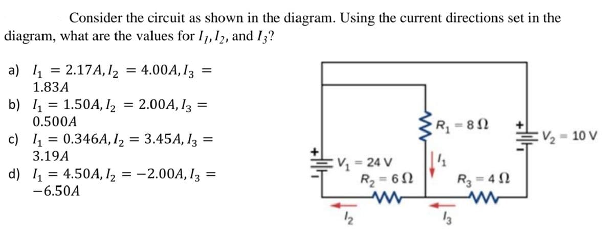 Consider the circuit as shown in the diagram. Using the current directions set in the
diagram, what are the values for I1,12, and I3?
a) 4 = = 4.00A, I3 =
2.17A, I2
1.83A
b) 1 = 1.50A, I2 = 2.00A, I3 =
0.500A
c) 1 = 0.346A, I2 = 3.45A, I3 =
V2 = 10 V
3.19A
V = 24 V
R2 = 6N
%3D
d) 1 = 4.50A, I2 = -2.00A, I3 =
-6.50A
R3 = 4 N
%3D
12
