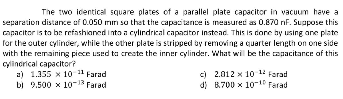 The two identical square plates of a parallel plate capacitor in vacuum have a
separation distance of 0.050 mm so that the capacitance is measured as 0.870 nF. Suppose this
capacitor is to be refashioned into a cylindrical capacitor instead. This is done by using one plate
for the outer cylinder, while the other plate is stripped by removing a quarter length on one side
with the remaining piece used to create the inner cylinder. What will be the capacitance of this
cylindrical capacitor?
a) 1.355 × 10-11
b) 9.500 x 10-13 Farad
c) 2.812 × 10-12 Farad
d) 8.700 x 10-10 Farad
Farad

