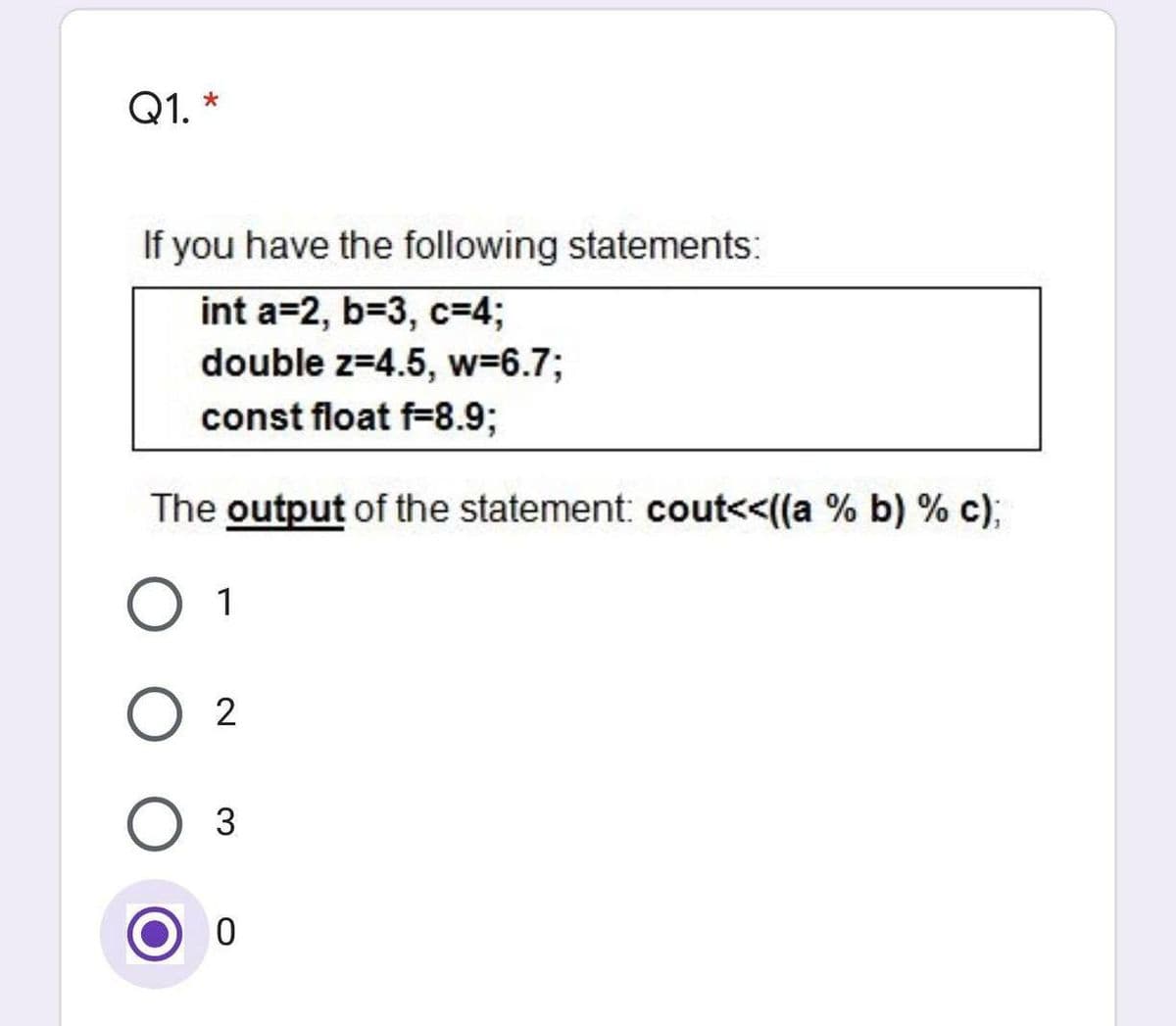 Q1. *
If you have the following statements:
int a=2, b=3, c=4;
double z=4.5, w=6.73;
const float f=8.9;
The output of the statement: cout<<((a % b) % c);
1
O 2
Оз
